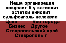 Наша организация покупает б/у катионит остатки анионит, сульфоуголь нелеквил. › Цена ­ 150 - Все города Бизнес » Другое   . Ставропольский край,Ставрополь г.